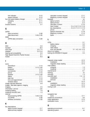 Page 253Index - 3
link indicator   . . . . . . . . . . . . . . . . . . . . . . . . . . .  8-10
speed indicator  . . . . . . . . . . . . . . . . . . . . . . . . .  8-10
four slot spare battery charger . . . . . . . . . . . . . . 8-1, 8-11
charging   . . . . . . . . . . . . . . . . . . . . . . . . . . . . . .  8-11
setup  . . . . . . . . . . . . . . . . . . . . . . . . . . . . . . . . .  8-11
function buttons  . . . . . . . . . . . . . . . . . . . . . . . . . . . . .  3-7
G
GPRS
data connection . . . . . . . . . ....