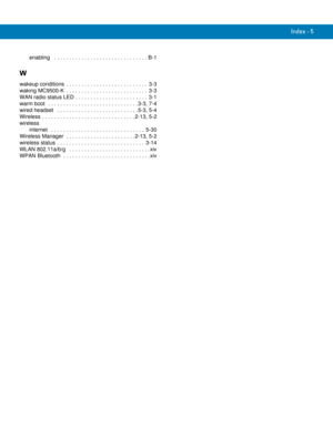 Page 255Index - 5
enabling   . . . . . . . . . . . . . . . . . . . . . . . . . . . . . . . B-1
W
wakeup conditions  . . . . . . . . . . . . . . . . . . . . . . . . . . .  3-3
waking MC9500-K  . . . . . . . . . . . . . . . . . . . . . . . . . . .  3-3
WAN radio status LED . . . . . . . . . . . . . . . . . . . . . . . .  3-1
warm boot   . . . . . . . . . . . . . . . . . . . . . . . . . . . . . . 3-3, 7-4
wired headset   . . . . . . . . . . . . . . . . . . . . . . . . . . . 5-3, 5-4
Wireless  . . . . . . . . . . ....