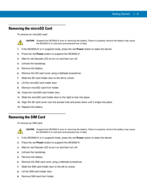 Page 29Getting Started 1 - 9
Removing the microSD Card
To remove an microSD card:
1.If the MC9500-K is in suspend mode, press the red Power button to wake the device.
2.Press the red Power button to suspend the MC9500-K.
3.Wait for red Decode LED to turn on and then turn off.
4.Unhook the handstrap.
5.Remove the battery.
6.Remove the SD card cover using a flathead screwdriver.
7.Slide the SD card holder door to the left to unlock.
8.Lift the microSD card holder door.
9.Remove microSD card from holder.
10.Close...