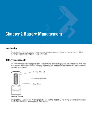 Page 31Chapter 2 Battery Management
Introduction
This chapter provides information on battery functionality, battery status indications, charging the MC9500-K, 
charging spare batteries and power saving techniques.
Battery Functionality
The 4800 mAh battery provides power to the MC9500-K and contains charging and status indications on the front 
of the battery. The indicators function differently depending upon the battery mode and allow the user to determine 
the health of the battery.
Figure 2-1    Battery...