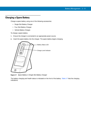 Page 41Battery Management 2 - 11
Charging a Spare Battery
Charge a spare battery using one of the following accessories:
Single Slot Battery Charger
Four Slot Battery Charger
Vehicle Battery Charger.
To charge a spare battery:
1.Ensure the charger is connected to an appropriate power source.
2.Insert the spare battery into the charger. The spare battery begins charging.
Figure 2-7    Spare Battery in Single Slot Battery Charger
The battery charging and health status is indicated on the front of the battery....