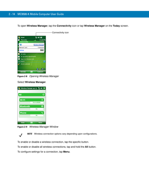 Page 442 - 14 MC9500-K Mobile Computer User Guide
To open Wireless Manager, tap the Connectivity icon or tap Wireless Manager on the Today screen.
Figure 2-8    Opening Wireless Manager
Select Wireless Manager.
Figure 2-9    Wireless Manager Window
To enable or disable a wireless connection, tap the specific button.
To enable or disable all wireless connections, tap and hold the All button.
To configure settings for a connection, tap Menu.
Connectivity icon
NOTEWireless connection options vary depending upon...