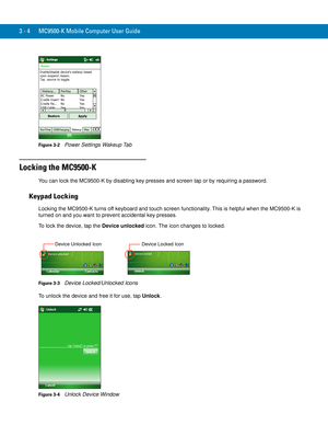 Page 503 - 4 MC9500-K Mobile Computer User Guide
Figure 3-2    Power Settings Wakeup Tab
Locking the MC9500-K
You can lock the MC9500-K by disabling key presses and screen tap or by requiring a password.
Keypad Locking
Locking the MC9500-K turns off keyboard and touch screen functionality. This is helpful when the MC9500-K is 
turned on and you want to prevent accidental key presses.
To lock the device, tap the Device unlocked icon. The icon changes to locked.
Figure 3-3    Device Locked/Unlocked Icons
To...