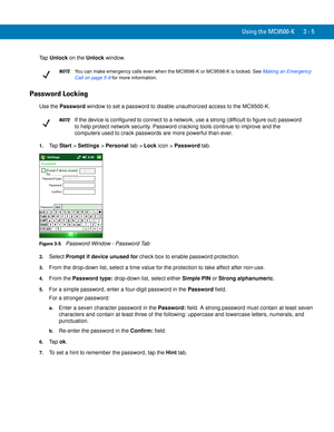 Page 51Using the MC9500-K 3 - 5
Ta p  Unlock on the Unlock window.
Password Locking
Use the Password window to set a password to disable unauthorized access to the MC9500-K.
1.Ta p  Start > Settings > Personal tab > Lock icon > Password tab.
Figure 3-5    Password Window - Password Tab
2.Select Prompt if device unused for check box to enable password protection.
3.From the drop-down list, select a time value for the protection to take affect after non-use.
4.From the Password type: drop-down list, select either...