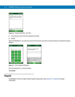 Page 523 - 6 MC9500-K Mobile Computer User Guide
Figure 3-6    Password Window - Hint Tab
8.In the text box, enter a hint for a password reminder.
9.Ta p  ok.
When the MC9500-K is not used for a period of time and the user tries to access the device, the Password window 
appears.
Figure 3-7    Enter Password Windows
Enter the password to un-lock the device.
Ta p  Unlock.
Keypads
The MC9500-K offers four types modular keypad configurations. See Appendix C, Keypads for keypad 
functionality. 