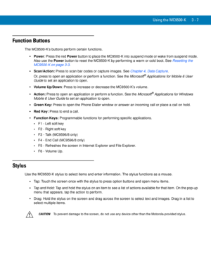 Page 53Using the MC9500-K 3 - 7
Function Buttons
The MC9500-K’s buttons perform certain functions.
Power: Press the red Power button to place the MC9500-K into suspend mode or wake from suspend mode. 
Also use the Power button to reset the MC9500-K by performing a warm or cold boot. See Resetting the 
MC9500-K on page 3-3.
Scan/Action: Press to scan bar codes or capture images. See Chapter 4, Data Capture. 
Or, press to open an application or perform a function. See the Microsoft
® Applications for Mobile 6...