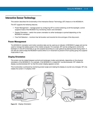 Page 55Using the MC9500-K 3 - 9
Interactive Sensor Technology
This section describes the functionality of the Interactive Sensor Technology (IST) feature on the MC9500-K.
The IST supports the following features.
Power Management – manage power by configuring IST to control switching on/off the backlight, control 
suspend mode of the MC9500-K by monitoring motion and orientation.
Display Orientation – switch the screen orientation to either landscape or portrait depending on the 
MC9500-K orientation.
Free Fall...