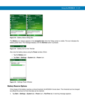 Page 67Using the MC9500-K 3 - 21
Figure 3-13    Battery Status Dialog Box
The Battery icon always appears in the navigation bar when the Today screen is visible. The icon indicates the 
battery power level. The message displays until the Dismiss button is pressed.
Figure 3-14    Battery Icon on the Title Bar
Also view the battery status using the Power window. Either:
Tap the Battery icon
Ta p  Start > Settings > System tab > Power icon.
Figure 3-15    Settings Power Window
Battery Reserve Options
If the charge...