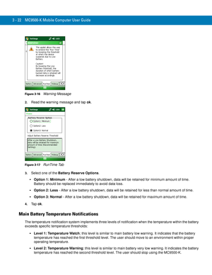 Page 683 - 22 MC9500-K Mobile Computer User Guide
Figure 3-16    Warning Message
2.Read the warning message and tap ok.
Figure 3-17    RunTime Tab
3.Select one of the Battery Reserve Options.
Option 1: Minimum - After a low battery shutdown, data will be retained for minimum amount of time. 
Battery should be replaced immediately to avoid data loss.
Option 2: Less - After a low battery shutdown, data will be retained for less than normal amount of time.
Option 3: Normal - After a low battery shutdown, data will...