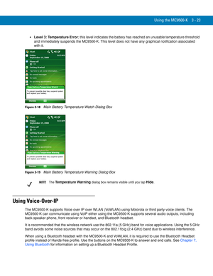 Page 69Using the MC9500-K 3 - 23
Level 3: Temperature Error; this level indicates the battery has reached an unusable temperature threshold 
and immediately suspends the MC9500-K. This level does not have any graphical notification associated 
with it.
Figure 3-18    Main Battery Temperature Watch Dialog Box
Figure 3-19    Main Battery Temperature Warning Dialog Box
Using Voice-Over-IP
The MC9500-K supports Voice over IP over WLAN (VoWLAN) using Motorola or third party voice clients. The 
MC9500-K can...