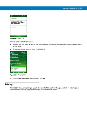 Page 71Using the MC9500-K 3 - 25
Figure 3-21    Beam File
To receive files via IrDA connection:
1.Align the IrDA port of the MC9500-K with that of the other IrDA device so that they are unobstructed and within 
a close range.
2.On the other device, send the file to the MC9500-K.
Figure 3-22    Receive File
3.When the Receiving Data dialog displays, tap Ye s.
Printing
The MC9500-K supports printing to specific devices. The Motorola Print Manager, available from the Support 
Central web site, provides support for...