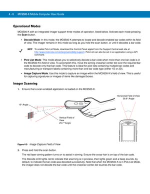 Page 784 - 6 MC9500-K Mobile Computer User Guide
Operational Modes
MC9500-K with an integrated imager support three modes of operation, listed below. Activate each mode pressing 
the Scan button.
Decode Mode: In this mode, the MC9500-K attempts to locate and decode enabled bar codes within its field 
of view. The imager remains in this mode as long as you hold the scan button, or until it decodes a bar code.
Pick List Mode: This mode allows you to selectively decode a bar code when more than one bar code is in...