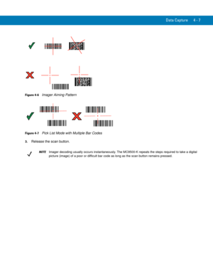 Page 79Data Capture 4 - 7
Figure 4-6    Imager Aiming Pattern
Figure 4-7    Pick List Mode with Multiple Bar Codes
3.Release the scan button.
NOTEImager decoding usually occurs instantaneously. The MC9500-K repeats the steps required to take a digital 
picture (image) of a poor or difficult bar code as long as the scan button remains pressed. 