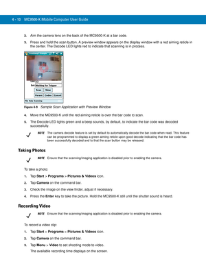 Page 824 - 10 MC9500-K Mobile Computer User Guide
2.Aim the camera lens on the back of the MC9500-K at a bar code.
3.Press and hold the scan button. A preview window appears on the display window with a red aiming reticle in 
the center. The Decode LED lights red to indicate that scanning is in process.
Figure 4-9    Sample Scan Application with Preview Window
4.Move the MC9500-K until the red aiming reticle is over the bar code to scan. 
5.The Decode LED lights green and a beep sounds, by default, to indicate...