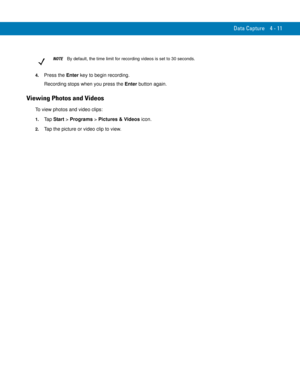 Page 83Data Capture 4 - 11
4.Press the Enter key to begin recording.
Recording stops when you press the Enter button again.
Viewing Photos and Videos
To view photos and video clips:
1.Ta p  Start > Programs > Pictures & Videos icon.
2.Tap the picture or video clip to view.
NOTEBy default, the time limit for recording videos is set to 30 seconds. 