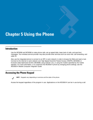 Page 85Chapter 5 Using the Phone
Introduction
Use the MC9596 and MC9598 to make phone calls, set up speed dials, keep track of calls, and send text 
messages. Your wireless service provider may also provide other services such as voice mail, call forwarding, and 
caller ID.
Also use the integrated phone to connect to an ISP or work network in order to browse the Web and read e-mail. 
Connect to the Internet or work network over High-Speed Downlink Packet Access (HSDPA) (MC9596) or 
Evolution Data-Optimized...