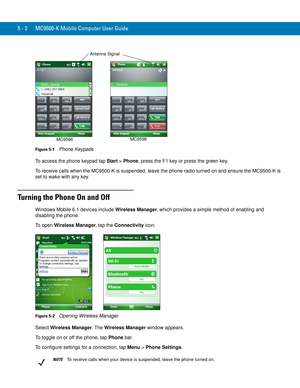 Page 865 - 2 MC9500-K Mobile Computer User Guide
Figure 5-1    Phone Keypads
To access the phone keypad tap Start > Phone, press the F1 key or press the green key.
To receive calls when the MC9500-K is suspended, leave the phone radio turned on and ensure the MC9500-K is 
set to wake with any key.
Turning the Phone On and Off
Windows Mobile 6.1 devices include Wireless Manager, which provides a simple method of enabling and 
disabling the phone.
To open Wireless Manager, tap the Connectivity icon.
Figure 5-2...