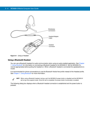 Page 885 - 4 MC9500-K Mobile Computer User Guide
Figure 5-4    Using a Headset
Using a Bluetooth Headset
You can use a Bluetooth headset for audio communication when using an audio-enabled application. See Chapter 
7, Using Bluetooth for information on connecting a Bluetooth headset to the MC9500-K. Set the MC9500-K’s 
volume appropriately before putting the headset on. When a Bluetooth headset is connected the speakerphone is 
muted.
It is recommended for phone conversations to use the Bluetooth Hands-free...