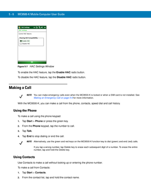 Page 905 - 6 MC9500-K Mobile Computer User Guide
Figure 5-7    HAC Settings Window
To enable the HAC feature, tap the Enable HAC radio button.
To disable the HAC feature, tap the Disable HAC radio button.
Making a Call
With the MC9500-K, you can make a call from the phone, contacts, speed dial and call history.
Using the Phone
To make a call using the phone keypad:
1.Ta p  Start > Phone or press the green key.
2.From the Phone keypad, tap the number to call.
3.Ta p  Ta l k.
4.Ta p  End to stop dialing or end...