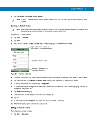 Page 91Using the Phone 5 - 7
3.Ta p  Call Work, Call Home or Call Mobile.
Creating an Outlook Contact
To create an Outlook contact:
1.Ta p  Start > Contacts.
2.Ta p  New.
3.If the Phone is on the Select Contact Type window displays. Select Outlook Contact.
Figure 5-8    Creating a Contact
4.Using the input panel, tap in each field and enter contact information as needed. Scroll down to see all fields.
5.Tap the arrow next to the Name: or Home addr: field to open a window for adding more details.
6.To assign the...