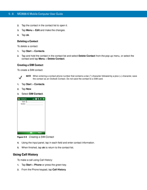 Page 925 - 8 MC9500-K Mobile Computer User Guide
2.Tap the contact in the contact list to open it.
3.Ta p  Menu > Edit and make the changes.
4.Ta p  ok.
Deleting a Contact
To delete a contact:
1.Ta p  Start > Contacts.
2.Tap and hold the contact in the contact list and select Delete Contact from the pop-up menu, or select the 
contact and tap Menu > Delete Contact.
Creating a SIM Contact
To create a SIM contact:
1.Ta p  Start > Contacts.
2.Ta p  New.
3.Select SIM Contact.
Figure 5-9    Creating a SIM Contact...