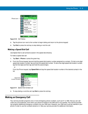 Page 93Using the Phone 5 - 9
Figure 5-10    Call History
3.Tap the phone icon next to the number to begin dialing and return to the phone keypad.
4.Ta p  End or press the red key to stop dialing or end the call.
Making a Speed Dial Call
Use Speed Dial to call someone saved in the speed dial directory.
To make a speed dial call:
1.Ta p  Start > Phone or press the green key.
2.From the Phone keypad, tap and hold the speed dial location number assigned to a contact. (To dial a one-digit 
speed dial location...