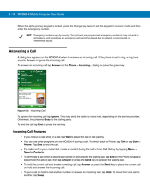 Page 945 - 10 MC9500-K Mobile Computer User Guide
When the alpha primary keypad is locked, press the Orange key twice to set the keypad to numeric mode and then 
enter the emergency number.
Answering a Call
A dialog box appears on the MC9500-K when it receives an incoming call. If the phone is set to ring, a ring tone 
sounds. Answer or ignore the incoming call.
To answer an incoming call tap Answer on the Phone > Incoming... dialog or press the green key.
Figure 5-12    Incoming Call
To ignore the incoming...