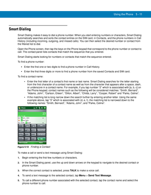 Page 95Using the Phone 5 - 11
Smart Dialing
Smart Dialing makes it easy to dial a phone number. When you start entering numbers or characters, Smart Dialing 
automatically searches and sorts the contact entries on the SIM card, in Contacts, and the phone numbers in Call 
History (including incoming, outgoing, and missed calls). You can then select the desired number or contact from 
the filtered list to dial.
Open the Phone screen, then tap the keys on the Phone keypad that correspond to the phone number or...