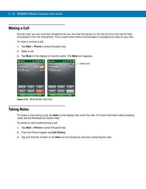 Page 965 - 12 MC9500-K Mobile Computer User Guide
Muting a Call
During a call, you can mute the microphone so you can hear the person on the line but he or she cannot hear 
conversation from the microphone. This is useful when there is conversation or background noise on your end.
To mute or unmute a call:
1.Ta p  Start > Phone or press the green key.
2.Make a call.
3.Ta p  Mute on the display to mute the audio. The Mute icon appears.
Figure 5-14    Mute Button and Icon
Ta k i n g  N o t e s
To create a note...