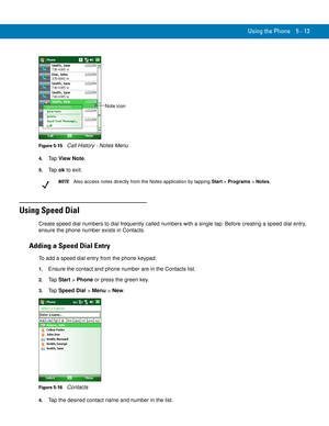 Page 97Using the Phone 5 - 13
Figure 5-15    Call History - Notes Menu
4.Ta p  View Note.
5.Ta p  ok to exit.
Using Speed Dial
Create speed dial numbers to dial frequently called numbers with a single tap. Before creating a speed dial entry, 
ensure the phone number exists in Contacts.
Adding a Speed Dial Entry
To add a speed dial entry from the phone keypad:
1.Ensure the contact and phone number are in the Contacts list.
2.Ta p  Start > Phone or press the green key.
3.Ta p  Speed Dial > Menu > New.
Figure 5-16...