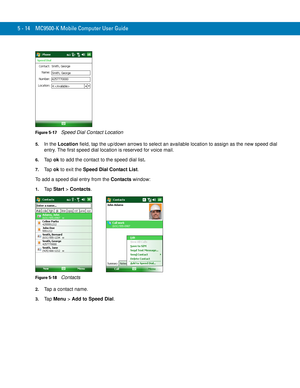 Page 985 - 14 MC9500-K Mobile Computer User Guide
Figure 5-17    Speed Dial Contact Location
5.In the Location field, tap the up/down arrows to select an available location to assign as the new speed dial 
entry. The first speed dial location is reserved for voice mail.
6.Ta p  ok to add the contact to the speed dial list.
7.Ta p  ok to exit the Speed Dial Contact List.
To add a speed dial entry from the Contacts window:
1.Ta p  Start > Contacts.
Figure 5-18    Contacts
2.Tap a contact name.
3.Ta p  Menu > Add...