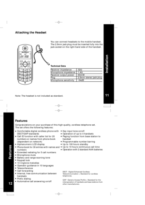 Page 7
12
Features
11
Installation
Attaching the Headset
Note: The headset is not included as standard.
You can connect headsets to the mobile handset.
The 2.5mm jack plug must be inserted fully into the
jack socket on the right-hand side of the handset.
Receiver impedance
Microphone impedance
Receiver output power
Plug
Microphone sensitivity
Technical Data
32W
1.4W
60mW
2.5mm stereo jack plug
-54dB
Features
Congratulations on your purchase of this high quality, cordless telephone set.
The set offers the...