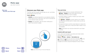 Page 15Moto appDiscover your Moto app
The Moto app can simplify life and help you out. Just follow 
the prompts to find out more.
Find it: 
 Moto
•  Actions: your phone responds to your gestures instantly. 
Chop twice to turn on the torch, turn over to activate the 
do not disturb mode, and more.
•  Display: see messages, calls and other notifications – 
even if your phone is asleep.
Tips and tricks
• Want to hide sensitive or private notifications? Tap  Moto > Display and set which apps can show 
notifications...