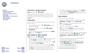 Page 29ContactsCall, text or email contacts
Find it: swipe up  >  Contacts
Tap a contact to see more options. Depending on the 
information you have for that person, you can call, text 
or send email. You can also use voice recognition (see 
“Speak”).
Favourites
Set your most-used contacts as favourites, so you can get 
to them faster. •  To set a favourite, swipe up 
 >  Contacts, select a 
contact and tap .
•  To see your favourites, swipe up 
 >  Contacts > 
FAVOURITES.
Starred contacts also appear at the...