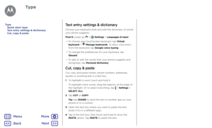 Page 34TypeText entry settings & dictionary
Choose your keyboard style and edit the dictionary of words 
your phone suggests:
Find it: swipe up 
 >  Settings > Languages & input
•  To choose your touchscreen keyboard, tap Virtual 
keyboard > 
 Manage keyboards. To allow voice entry 
from the keyboard, tap Google voice typing.
•  To change the preferences for your keyboard, tap 
Gboard.
•  To add or edit the words that your phone suggests and 
recognises, tap Personal dictionary.
Cut, copy & paste
Cut, copy and...