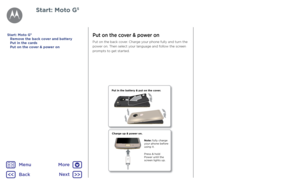 Page 5Put on the cover & power on
Put on the back cover. Charge your phone fully and turn the 
power on. Then select your language and follow the screen 
prompts to get started.
Charge up & power on.
Press & hold 
P ower until the 
scr een lights up .
Not
e: fully char ge 
y our phone befor e 
using it.
Put in the batt
ery & put on the c over.
Start: Moto G5
Remove the back cover and battery
Put in the cards
Put on the cover & power on
Start: Moto G5
BackNext
Menu
More  