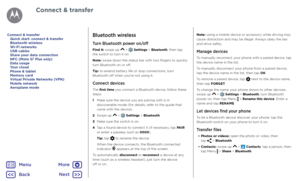 Page 47Connect & transferBluetooth wireless
Turn Bluetooth power on/off
Find it: swipe up  >  Settings > Bluetooth, then tap  
the switch to turn it on
Note: swipe down the status bar with two fingers to quickly 
turn Bluetooth on or off.
Tip: to extend battery life or stop connections, turn 
Bluetooth off when you're not using it.
Connect devices
The first time you connect a Bluetooth device, follow these 
steps:
1   Make sure the device you are pairing with is in 
discoverable mode (for details, refer to...