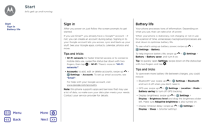 Page 7StartSign in
After you power on, just follow the screen prompts to get 
started.
If you use Gmail™, you already have a Google™ account – if 
not, you can create an account during setup. Signing in to 
your Google account lets you access, sync and back up your 
stuff. See your Google apps, contacts, calendar, photos and 
more.
Tips and tricks
• Wi-Fi network: for faster Internet access or to conserve 
mobile data use, swipe the status bar down with two 
fingers, then tap 
 > Wi-Fi. There’s more in “Wi-Fi...