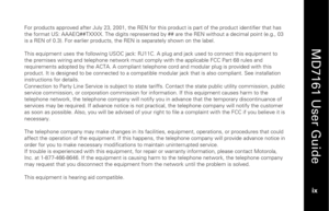 Page 11
 
  
MD7161 User Guide  
ix   
For products approved after July 23, 2001, the REN for  this product is part of the product identifier that has 
the format US: AAAEQ##TXXXX. The digits represented  by ## are the REN without a decimal point (e.g., 03 
is a REN of 0.3). For earlier products, th e REN is separately shown on the label. 
 
This equipment uses the following USOC jack: RJ11C. A  plug and jack used to connect this equipment to 
the premises wiring and telephone  network must comply with the...