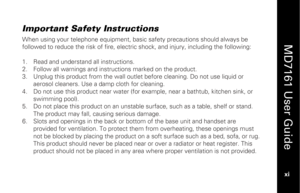 Page 13
 
  
MD7161 User Guide  
xi   
Important Safety Instructions When using your telephone equipment, basic safety precautions should always be 
followed to reduce the risk of fire, electric shock, and injury, including the following: 
 
1.  Read and understand  all instructions. 
2.   Follow all warnings and instructions marked on the product. 
3.   Unplug this product from the wall outlet  before cleaning. Do not use liquid or 
aerosol cleaners. Use a damp cloth for cleaning. 
4.   Do not use this product...