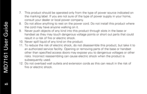 Page 14
 
 
MD7161 User Guide 
 xii    7.
  This product should be operated only from the type of power source indicated on 
the marking label. If you are not sure of  the type of power supply in your home, 
consult your dealer or local power company. 
8.   Do not allow anything to rest on the power cord. Do not install this product where 
the cord may have anyone walking on it. 
9.   Never push objects of any kind into this product through slots in the base or 
handset as they may touch dangerous volta ge...
