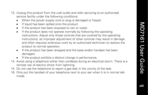 Page 15
 
  
MD7161 User Guide  
xiii   
13.
 Unplug this product from the wall outlet  and refer servicing to an authorized 
service facility under t he following conditions: 
•   When the power supply cord or plug is damaged or frayed. 
•   If liquid has been spilled onto the product. 
•   If the product has been exposed to rain or water. 
•   If the product does not operate normally by following the operating 
instructions. Adjust only those controls that are covered by the operating 
instructions, as...