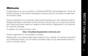 Page 17
 
  
MD7161 User Guide  
1 
 
Welcome  Congratulations on your purchase of a Motorola MD7161 series telephone. Check the 
contents listing on the product packaging to en sure that your purchase includes each 
of the items listed. 
 
Product registration is an important step to ward enjoying your new Motorola product. 
Registering helps us facilitate  warranty service, and permits us to contact you should 
your Motorola product require an update or  other service. Registration is not required 
for...