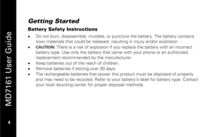 Page 20
 
 
MD7161 User Guide 
 4   
Getting Started Battery Safety Instructions •  Do not burn, disassemble, mutilate, or p uncture the battery. The battery contains 
toxic materials that could be released, re sulting in injury and/or explosion.  
•  
CAUTION: 
There is a risk of explosion if you r eplace the battery with an incorrect 
battery type. Use only the battery that  came with your phone or an authorized 
replacement recommended by the manufacturer. 
•   Keep batteries out of the reach of children....