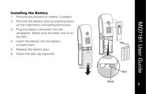 Page 21
 
  
MD7161 User Guide  
5 
 
Installing the Battery
 
1.   Remove any stickers or inserts, if present. 
2.   Remove the battery door by pressing down 
on the indentation and sliding downward.   
3.   Plug the battery co nnector into the 
receptacle. (Make sure the black wire is on 
the left.) 
4.   Insert the battery into the battery 
compartment. 
5.   Replace the battery door. 
6.   Attach the belt clip (optional).  