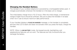 Page 22
 
 
MD7161 User Guide 
 6   
Charging the Handset Battery
 
The handset of your cordless telephone is powered by a rechargeable battery pack. It 
charges automatically whenever the hand set is in the base unit or charger. 
 
The initial battery charge time is 10–12 hou rs. After the initial charge, a maintenance 
charge of eight hours should be sufficient. Be  sure to place the handset in its base 
when not in use to ensure maximum daily performance. 
 
If your handset displays a 
PLACE IN CHARGER...