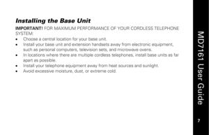 Page 23
 
  
MD7161 User Guide  
7 
 
Installing the Base Unit
 
IMPORTANT!  FOR MAXIMUM PERFORMANCE OF  YOUR CORDLESS TELEPHONE 
SYSTEM:
 
•   Choose a central location for your base unit. 
•   Install your base unit and extension ha ndsets away from electronic equipment, 
such as personal computers, televi sion sets, and microwave ovens. 
•   In locations where there are multiple cordle ss telephones, install base units as far 
apart as possible. 
•   Install your telephone equipment away from heat sources...