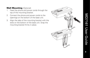 Page 25
 
  
MD7161 User Guide  
9 
 
Wall Mounting 
(Optional) 
 
1.   Feed the phone and power cords through the 
top of the mounting bracket. 
2.   Connect the phone and power cords to the 
openings on the bottom of the base unit. 
3.   Align the tabs of the mounting bracket with the 
slots on the bottom of  the base unit. Snap the 
mounting bracket firmly in place.  