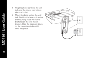 Page 26
 
 
MD7161 User Guide 
 10    4.
  Plug the phone cord into the wall 
jack, and the power cord into an 
electrical outlet.  
5.   Mount the base unit on the wall 
jack. Position the base unit so that 
the mounting studs will fit into 
the holes on the wall mount 
bracket. Slide the base unit down 
on the mounting studs until it 
locks into place.  