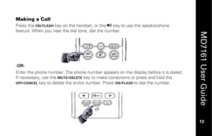 Page 29
 
  
MD7161 User Guide  
13 
 
Making a Call Press the 
ON/FLASH
 key on the handset, or the 
v
 key to use the speakerphone 
feature. When you hear the dial tone, dial the number. 
 
 
 
 
 -OR-   
Enter the phone number. The phone number appears on the display before it is dialed. 
If necessary, use the 
MUTE/DELETE
 key to make corrections or press and hold the 
OFF/CANCEL
 key to delete the entire number. Press 
ON/FLASH 
to dial the number. 
 
 
   